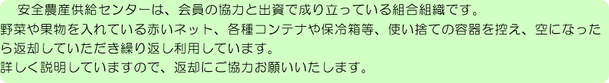 &nbsp;安全農産供給センターは、会員の協力と出資で成り立っている組合組織です。 野菜や果物を入れている赤いネット、各種コンテナや保冷箱等、使い捨ての容器を控え、空になったら返却していただき繰り返し利用しています。 詳しく説明していますので、返却にご協力お願いいたします。
